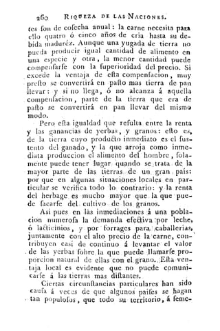 260	 RIOCEZA DE LAS NACIONES.
tes fon de cofecha anual : la carne necesita para
ello quatro ó cinco arios de cria hasta su de-
bida madurez. Aunque una yugada de tierra no
pueda producir igual cantidad de alimento en
una especie y otra , la menor cantidad puede
compenfarfe con la fuperioridad del precio. Si
excede la ventaja de ella compenfacion , muy
pulo se convertirá en pallo mas tierra de pan
llevar: y si no llega, ó no alcanza á aquella
compenfacion , parte de la tierra que era de
pallo se convertirá en pan llevar del mismo
modo.
Pero ella igualdad que refulta entre la renta
y las ganancias de yerbas, y granos: ello es,
de la tierra cuyo produao inmediato es el fus-
tento del ganado, y la que arroja como inme-
diata produccion el alimento del hombre , fola-
mente puede tener lugar 'guando se trata de la
mayor parte de las tierras de un . gran . país:
por que en algunas situaciones locales en par-
ticular se verifica todo lo contrario: y la renta
del herbage es mucho mayor que la. que 'pue.
de facarfe del, cultivo de los granos.
Asi pues en, las inmediaciones á una pobla-
cion nurnerofa la demanda -efeaiva 'por leche,
laaieinios, y por ' forrages paraHcabállerias,
juntamente con el alto precio de la carne, con-
tribuyen casi de continuo á levantar el valor
de las yerbas (obre la que puede llamarfe_ pro-
porcion natural de ellas con el grano.,:Ella ven-
taja local es evidente que no puede cornuni-
carfe á las tierras mas dillantes.
Ciertas circunflancias particulares han sido
caufa á veces de que algunos paifes se hagan
tan populofus , que todo su territorio, á feme-
 