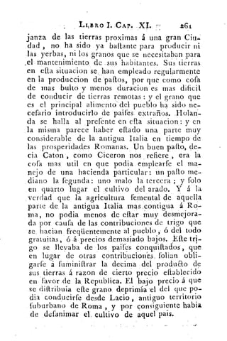 1.41BRO	 CAP.	 .261.
lanza de las tierras proximas á una gran Cith.
dad , no ha sido ya baftante para producir ni
las yerbas, ni los granos que se necesitaban para
mantenimiento de sus habitantes. Sus tierras
en ella situacion se han empleado regularmente
en la produccion de paftos, por que como cofa
de mas bulto y menos duracion es mas dificil
de conducir de tierras remotas : y el grano que
es el principal alimento del pueblo ha sido ne-
cefario introducirlo de paifes. extraños. }Iolan-
da se halla al prefente en ella situacion: y en
la misma parece haber eftado una parte muy
considerable de la antigua Italia en tiempo de
las prosperidades Romanas. Un buen pallo, de-
cia Caton , como Ciceron nos refiere , era la
cofa mas util en que podia emplearfe el ma-
nejo de una hacienda particular: un patio me-
diano la fegunda: uno malo la tercera ; y Polo
en quarto lugar el cultivo del arado. Y á la
verdad que la agricultura femental de aquella
parte de, la antigua Italia mas .contigua. á Ro-
ma, no podia menos de ollar muy desmejora-
da por cauta de las contribuciones de trigo que
se hacian freqüentemente al pueblo ó del todo
gratuitas, ó á precios demasiado bajos. Elle tri-
go se llegaba de los paifes conquiftados , que
en lugar de otras contribuciones, folian obli-
garfe á furniniftrar la decima del produao de
sus tierras á razon de cierto precio efiablecido
en favor de la Republica. El bajo precio . que
se diftribuia elle grano deprimía :el del que po-
dia conducirfe desde Lacio , antiguo territorio
fuburbano de Roma , y por consiguiente habia
de defanirnar el. cultivo de aquel país.
 