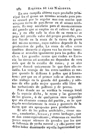 RI'OtTEZA DE ÉkS NACIONES.
En una campiña abiertas cuyo produao
cipal fea el grano un termino acotado para pas-.
to rentara por lo regular mas con mucho que
ninguna tierra de pan-llevar en el mismo térti-
torio. Es•muy necefario para el mantenimiento
del ganado que se emplea en el cultivo del gra-
no, y en elle cafo la alza de su renta no se
paga del precifo valor•del propio produ&o,
mo fucede en la renta de la tierra de grano
del mirtio terreno, cuyo cultivo depende de la
produccion de pallo. La renta de ellos cotos
tambien decaería si alguna vez las tierras inme-
diatas se acotafen igualmente para los paltos di-
clius. Las grandes rentas que rinden en Esco-
cia las tierras así acotadas no dependen de otra
cofa que de la escaiéz de cotos ; y su alto
precio durará unicamente lo que dure ella es-
caléz. La ventaja de los cotos tambien es ma-
yor guando fe definan á paltos que á femen-
tera : por que en el primer cafo se ahorra mu-
'cho 'trabajo en la guarda del ganado ; y ade-
mas de ello palla mejor guando ellá libre de
las turbaciones 'de paílores y de perros.
Pero donde no se verifica la ventaja local
de la especie dichá, la . renta y las ganancias
de los granos ó de' qualqtiviera otro vegetable
que sea alilnento comun del pueblo , es lo que
regula necefariamente la renta y ganancia de la
tierra que sea aproposito para producirlos.
El ulb de los palos artificiales, corno na-
vos , zanahorias', berzas'', y otros herbages ,que
se dan como equivalentes alimentan en muchas
partes mayor número de ganados que los que
se futlentan de yerba natural ; y ello parece que
debia haber disminuido aquella fuperioridad que
 