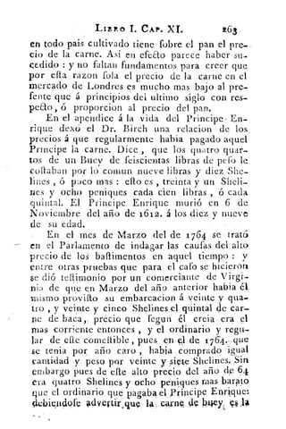 LIBRO CAP. XI.	 263
en todo pais cultivado tiene fobre el pan el pre.
do de la carne. Asi en efeEto parece haber su-
cedido : y no faltan fundamentos para creer que
por ella razon fola el precio de la carne en el
mercado de Londres es mucho mas bajo al pre-
fente que á principios del ultimo siglo con res-
peao ó proporcion al precio del pan.
En el apendice á la vida del Principe- En-
rique demi el Dr. Birch una relacion de los
precios á que regularmente habia pagado aquel
Principe la carne. Dice , que los quatro quar-
tos de un Buey de feiscientas libras de peto le
Bollaban por lo comun nueve libras y diez She-
lines ó paco mas : ello es , treinta y un Sheli
nes y ocho, peniques cada cien libras ,, ó cada
quintal. El Principe Enrique murió en 6 de
Noviembre del año de 1612. á los diez y nueve
de su edad.
En el mes de Marzo del de 1764 se trató
en el Parlamento de indagar las caufas del alto
precio de los baflimentos en aquel tiempo : y
entre otras pruebas que para el cafo se hicieron
5e dió tellimonio por un comerciante de Virgi-
nia de que en Marzo del año anterior habia
mismo provi{to su embarcacion á veinte y qua.
tro , y veinte y cinco Shelines el quintal de car-
ne de baca„ precio que fegun él creía era el
mas corriente entonces , y el ordinario y regu-
lar de cae comellible , pues. en 0.de 1 764.. que
se tenia por año caro , habia comprado igual
cantidad y. peso por veinte y siete Shelines. Sin
embargo pues de elle alto precio del año de 64
era quatro Shelines y ocho peniques roas barato
que el ordinario que pagaba el ,Pyincipe Enrique:
114:biepdofc ldveytir quÇ la, caynl de hey;. 11.13
 