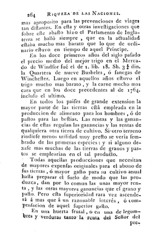 264	 RIQUEZA DE LAS NACIONES.
mas aproposito para las prevenciones de viages
tan diítantes. En ella y otras invefligaciones que
fobre elle abano hizo el Parlamento de Ingla-
terra se halló siempre , que en la anualidad
eflaba mucho mas barato que lo que de ordi-
'Dario cativo en tiempo de aquel Príncipe.
En los doce primeros años del siglo pafado
el precio medio del mejor trigo en el Merca-
do de Windfor fué el de 1. lib. 18. Sh. 3 b din.
la Quartera de nueve Busheles , ó fanegas de
Winchefter. Luego en aquellos años efluvo el
trigo mucho mas barato , y la carne mucho mas
cara que en los doce precedentes al de 1764.
inclufo el ultimo.
En. todos los.. paifes de grande extension la
mayor parte de las tierras ellá empleada en la
produccion. de alimento para los hombres , á de
paltos para las beftias.. Las rentas y las ganan-
cias de ellas regulan las ganancias y las rentas de
qualqu.iera otra tierra de cultivo. Siiotroierreno
rindiere menos utilidad muy preflo se vería fem.
brado de las primeras especies : y si alguno, de.
zafe mas muchas de las tierras de granos y 'Das-
tos se emplearian en el tal produao.
Todas aquellas ptoducciones que necesitan
de mayores expenfas originales para el abono de
fus tierras , ó mayor gallo- para su cultivo anual
halla preparar el fuelo de modo que las pro-,
duzca, dan por lo. comun las unas mayor ren-
ta , y las otras. mayores ganancias que el grano y
patio. Pero ella fuperioridad rara vez ascende-
rá á mas que á un razonable interés , ó com.
penfacion de aquel fuperiúr gallo.
En una huerta frutal ,ó en una de legum-.
hes y ..verduras tanto' la . renta del Señor del
pre-.
 