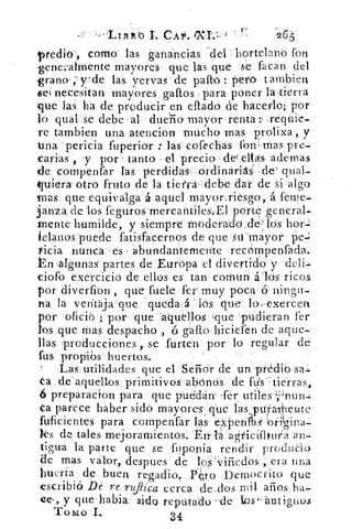 1-7Z1.1 ' í	 -265-
ptedio, como- las . ganancias 'del : hortelano fori
-generalmente mayores que las que se facan del
grano-ade las yervas . de paftb perro tambieri
$ei necesitan mayores . gallos para póner la 'tierra
que las ha de producir en eflado d'e hacerlo; por
lo qual se debe -al- dueña -mayor renta ..1 .reqUie-
re tambien una atencion mucho mas prolixa , y
tina pericia fuperior : las cofech:ás fon- mas, pre-
earias , y por- tanto el -precio , ded-.ellas 'ademas
de compenfar las perdidas , - Orainariás.. -d-e qua'.
quiera. otro fruto de la tieilra.: debe dar de Si algo
tnas que equivalga á aquel mayonriésgo, á l'eme-
3anza. de los feguros mercantiles.-El porte general.
Inente humilde, y siempre inoderado:cte-' los, hor-:i
ielanos*puede fatisfacernos de que -strmaiyor
vicia nunca es abundantemente recompenfada.
,algunas' partes de Ettrópa el divertido y
eiofo exércicio de ellos es tan comunlós ricos
por diverfion , que facie fer muy poca ó ningti.
Fia la ventaja que 'queda.á Js qu'e' lo.-exerCen
por 'ofici6 por que "aqulloS que pudieran fer
los que Mas despacho , ó gafto hiciefen de aque.
llas .producciones ., se furten por lo regular de
fus propibs huertos.
'Las utilidades que el Seficir de un prédib
ca de'aquellos primitivos ahónós de fiísr7tierras,
6 preparacion para que puddan' futilesnÜri
úa parece haber sido mayores , qué las..-puratetate
fuficientes para compenfar Ias expentsi
ks de tales mejoramientos. En 1* agi'ícUltin'a an-
tigua la parte que se fuponia rendir produao
de mas valor, despues de los viñedos , era una
huerta de buen regadio Pn¿ro Democrito que!.
escribió Dé re rufiica cerca dedos mil años ha-
ce. , y que'habia sido reputado ..de tos-antiguos
TOMO 1..
34
 