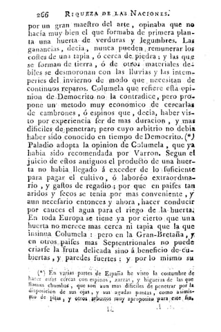 266	 Rrousz4 DE , LKS NACIONES:
por un gran macar() del arte , opinaba que no
hacía muy bien el que formaba de primera plan-
ta una huerta de verduras y legumbres. Las
ganancias , decia , nunca pueden remunerar los
cofies de una tapia. ., ó cerca do, piedra ; y las quffl
se forman de tierra , ó de °t./10i : materiales de,
biles se desmoronan con las lluvias y las intem,
peries del invierno de nodo que , necesitan de
continuos r:eparos. Columela que refiere db. (,3pi-
nion de Democrito no la contradice, pero pro,
pone uir metodo muy económico de cercarlas
d.c cambrones , 6 espinos que , decía, haber vis-
to por experiencia fer de mas duracioo , y mas
dificiles, de .;penetras; pero cuyo arbitrio no debía
haber sido conocido en tiempo de Democrito.
Paladio adopta la opinion de Columela , que ya
Labia sido recomendada por Varron. Segun el
juicio de dios antiguos el produao de una huer-
ta. no habla: llegado á exceder de lo [fuficiente
para pagar el cultivo , ó laboréo extraordina...
rio , y gallos de regadio.; por que en paifes tan
aridos y fecos se tenia por mas conveniente ,
aun necefario entonces y ahora , hacer conducir
por cauces el agua para el riego de ,la huerta:
En toda Europa sc tiene ya por cierto que una
huerta no merece mas cerca ni tapia que la que
insinua. Columela pero en la Gran-Bretaña , y
en otros„.laaifes mas Septentrionales no puede
criarfe la fruta delicada sino á beneficio de--du.
!nenas , y paredes fuertes y por lo mismo sta
() En	 partes ‘de España be visto la costumbre de
ha r estas cercas con espinós ", .zarzas, y higueras	 las que
).lardan chumbar ; que sois aun' mas difíciles de penetrar por la
disP°sicion de .	 assus oias,, y -sus' agudas puntas , como	 irnis.
bao de PiI4$ ; y vtrg& ..0.1z15.4ps i uy aproposito, 1)11'4 -:este
•n•
 