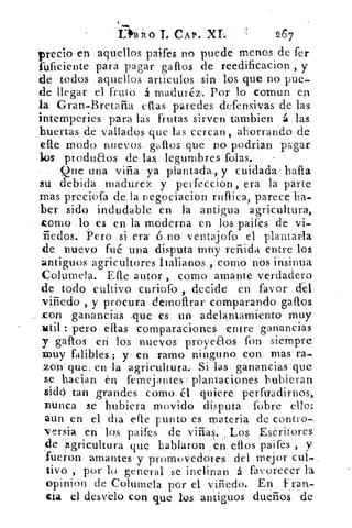 thiiso CAP. XL	 267
precio en aquellos paifes no puede menos de fer
fuficiente para pagar gallos de reedificacion , y
de todos aquellos articulos sin los que no pue.
de llegar el fruto á maduréz,. Por lo cornun en
la Gran-Bretaña ellas paredes defensivas de las
intemperies para las frutas sirven tambien á las
huertas de vallados que las cercan , ahorrando de
elle modo nuevos gallos que no podrian pagar
los produaos de las legumbres folas.
Que una viña ya plantada., y cuidada halla
su debida madurez y peifeccion , era la parte
mas preciofa de la negociacion ruflica, parece ha..
ber sido indudable en la antigua agricultura,
como lo es en la moderna en los paifes de vi+
iiedos. Pero si era 6 no ventajofo el plantarla
de nuevo fué una disputa muy reñida entre los
antiguos agricultores Italianos , corno nos insinua
Columela. Elle autor , corno amante verdadero
de todo cultivo curiofo , decide en favor da
viñedo , y procura demofirar córnparando gallos
_con ganancias :que es un adelantamiento muy
titil : pero ellas comparaciones entre ganancias
y gallos en los nuevos proyeaos fon siempre
muy falibles.; y' en ramo ninguno con mas ra.
zon'que, en la agricultura, Si las ganancias que
se h,acian en femejantes  plantaciones hubieran
sidó tan grandes como_ él quiere perfuadirnos,
nunca se hubiera movido disputa fobre ello:
aun en el; dia elle punto es materia de contra-.
versia en los paifes de viñas. Los Escritores
de agricultura que hablaron en ellos paifes , y
fueron amantes y promovedores del mejor
tivo, por lo general se inclinan á favorecer la
opinion de Columela por el viñedo. En k ran-
cla el desvelo con que los antiguos dueños de
 
