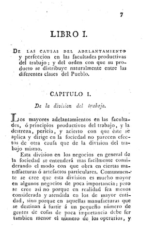 LIBRO 1.
DE LAS CAUSAS DEL ADELANTAMIENTO
y perfeccion en las facultades productivas
del- trabajo ; y del orden con que su pro-,
ducto se distribuye naturalmente entre las
diferentes clases del Pueblo.
CAPITULO I.
De la division del trabajo.
Los mayores a	 ..delantamientos en las faculta.
des, ó principios productivos del trabajo, .y la
destreza, penda, y acierto con que éste se
aplica y dirige en la fociedad no parecen efec-
tos de otra caufa que de la division del tra-
bajo mismo.
Esta. division en los negocios en general de
la fociedad se entenderá mas facilmente consi.
derando el modo con que obra en ciertas ma.
ndfacturas ó artefactos particulares. Comunmen.-
te se cree que esta division es mucho mayor
en algunos negocios de poca importancia; pero
se cree asi no porque en realidad fea menos
considerada y atendida en los, de mayor enti-
dad, sino,porque en aquellas manufacturas que
se destinan á furtir á un pequeño número de
gentes de cofas de poca importancia debe fer
tambien menor el n.Innero de lo.s operoios, y
 
