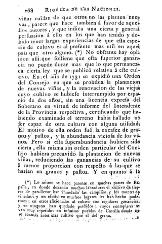 268	 LAS NAdioNEs.
viñas cuiian -de que otros no las planten:nuevo
vas , parece que hace tambien á favor de aquea
«líos autores , y que indica una cierta y general
F erfuasion. á ello en los que han tenido y deJa
bitio tener largas experiencias de que ella. espe.
cie de cultivo .es al prefente mas util 'en aquel
pais que otro alguno. (*) No obtlante hay opi-
pion alli:que folliene que ella fuperior gananA.
ciá no puede durar mas que lo que permanez1
oca eiertatey que se publicó relativa á elle cul-
,tivo.. En , el año de 1 7 31 se expidió una Orden
del Consejo en que se prohibia: la plantacion
,de nuevas viñas , y la renovacion de las viejas
cuyo cultivo se hubiefe interrumpido por espai-
,cJo de dos arios, sin una licenCia exprefa .dél
.Soberano en virtud de informe del Intendente
de la Provincia respeaiva , certificando que ha-
biendo examinado el terreno habia hallado nb
fer capaz de otra cultura con alguna utilidadt
VI motivo de ella orden fué la excafez de gra=.
40s-y paltos., y la abundancia Niciofa de los viL
zios. Pero si ella ,fuperabundancia hubiera sido
cierta , ella. misma sin orden particular del,ConA
febo hubiera precavid la plantacion de nuevas
yiñas„ reduciendo las ganancias dé f . su cultivó
4 menor prop orcion con respeto á 1.asque se
harian en granos y paltos. Y en qu'auto á- . la
.	 ;
(*) Lo .mismo se hace patente en wuchas partes de E.
palia , en donde dexando muchos labradores el 'cultivo,de tiert-
ras de pan--llevar han inundado las, campiñas, y los montes de
lijados : .y Hen efeao en muchos . lugares les hán pode-
rosos ; en otros aficionados al cultivo con regulares ganancia;
y en ninguno han quedado; perdidos ; cuyos exemplares
ven muy rtpetidós en infinitos pueblos de Castilla donde Ji,
ae conocía antes mas cultivó que el del « grano.
•	 r
 