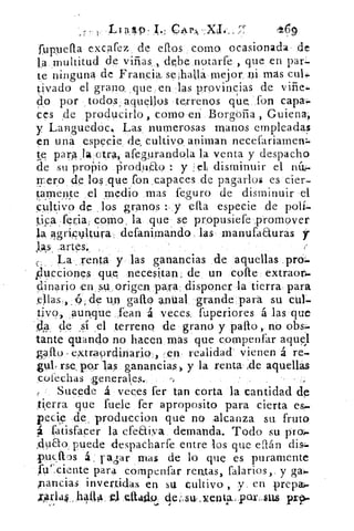 rr 9
fupella excafez, de ellos corno ocasionada de
multitud de viñas. , debe•notarfe , que en par:-
te ninguna de Francia se halla mejor ni más culi-
tivado el grano ,que en las provincias de vifie..
do por , todos . aquellos terrenos qu' e. fon capa,.
ces de ,producirlo, como en 13orgofia Guiena,
y Languedoc. Las, numerosas manos empleadas
en una especie, de, cultivo animan necefariamen:.
para..1a. ctra, afegurandola la venta y despacho
'de su propio iirochiao : y el disminuir el rl-
rnero de los .que fon,capaces de pagarlos es cier-
tarne_nte el medio mas fe.guro de disminuir el
cultivo de . los granos : ;y ella especie de polí-
tipa feria, coMo, la que se propusiefe .promover
la agripvltára defanimando las manufaauras y
jas, :artes.
(.. La,, renta y las ganancias de, aquellas
Flucciones que necesitan, de un •cone extraon.
dinario en su,origen pa,ra disponer la tierra para
de -un gato antial grande para su cul-
4
tivo, .aurkque fean á veces, fuperiores á las que
, de sí .el terreno de grano y palto, nó obs:.
tante quanclo no hacen mas que compenfar aquel
galio extraordinaria, :en realidad- vienen á re-.
gul, rse, por las ganancias, y la renta de aquellas
,coiechas ,generales.
Sucede á veces fer tan corta la cantidad de
,ti,erra que fuele fer aproposito para cierta es..
pecie	 produccion que no alcanza su fruto
satisfacer la efeaiya demanda. Todo su pro-:.
A 9ao. puede despacharfe entre los que efián di&
put.43s á . rapr mas de lo que es puramente
l'uciente para cornpenfar rentas, falarios,, y ga›.
pandas invertidas en su cultivo , y. en prepal»
trAr1a45...hán4	 Qitalk de su, enta,. pax-sus prp.aágio
 
