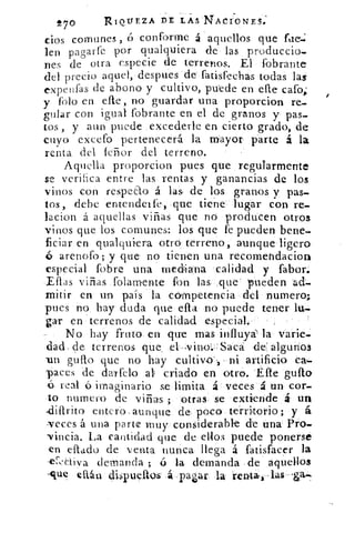 7o	 R.I01/EZA DE LAS NACÍONES:
cios comunes, ó conforme á aquellos que lie.;
len pagarte por qualquiera de las produccio.
nes de otra especie de terrenos. El fobrante
del precio aquel, despues de fatisrechas todas las
expenfas de abono y cultivo, puede en elle cafo;
y falo en elle, no guardar una proporcion re-
gular con igual fobrante en el de granos y pas-
tos , y aun puede excederle en cierto grado, de
cuyo excefo pertenecerá la mayor parte á la
renta del le-ñor del terreno.
Aquella proporcion pues que regularmente
se verifica entre las rentas y ganancias de los
vinos con respeao á las, de los granos y pm-
tos, debe entender fe, que tiene lugar con re-
lacion á aquellas viñas que no producen otros
vinos que los comunes: los que fe pueden bene.
ficiar en qualquiera otro terreno, aunque ligero
arenofo ; y que no tienen una recomehdacion
especial fobre una mediana calidad y fabor.
Ellas viñas folamente fon las .que' pueden ad=
mitir en un pais la competencia del numero;
pues no hay duda que ella no puede tener lu.
ga»r en terrenos de calidad especial.
No hay fruto en que mas influya' la varíe.
dacL de terrenos que -el ;vino:-:Sacá ele algunos
un gua° que no hay cultivo', ni artificio ca.
paces "de darfelo al criado en otro. Elle guío
á real ó imaginario se limita á veces á un cor-
lo numero de viñas ; otras- se extiende á un
.difIrito entero.aunque de- poco territorio; y á
NeCes á una parte muy considerable de una Pro-
Nincia. La cantidad que de ellos puede ponerse
en d'ad° de venta nunca llega á fatisfacer la
-cf-caiva demanda ; ó la demanda de aquellos
-que eítán dispuOlos .á pa¿ar la renta,,,»las
 