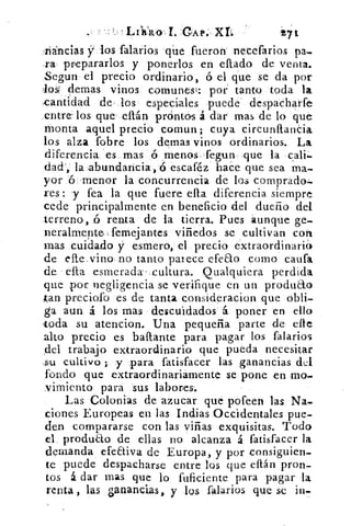 LI}11101. GAP. XL	 271
liáncias y los falarios qúe fueron necefarios pa-
ra prepararlos y ponerlos en ellado de venta.
Segun el precio ordinario, ó el que se da por
-los ciernas vinos comuntsí: por tanto toda la
santidad de los especiales puede despacharfe
entre. los que' ellán próntos á dar mas de lo que
monta aquel precio comun ; cuya circunftantia
los alza (obre los demas vinos ordinarios. La
diferencia es mas ó menos fegun que la cali
dad., la abundancia,ó escaféz hace que sea ma
yor ó menor la concurrencia de los comprado..
res: y fea la que fuere ella diferencia siempre
cede principalmente en beneficio del dueño del
terreno, .ó renta de la tierra. Pues aunque ge-
neralmente, femejantes viñedos se cultivan con
mas cuidado y esmero, el precio extraordinario
de elle vino no tanto parece efeao corno cada
de ella esmerada- cultura. Qualquiera perdida
que por negligencia se verifique en un producto
tan preciofo es de tanta consideracion que obli-
ga aun á los mas descuidados á poner en ello
toda su atencion. Una pequeña parte de elle
alto precio es ba{tante para pagar los falarios
,del trabajo extraordinario que pueda necesitar
su cultivo ; y para fatisfacer las ganancias del
fondo que extraordinariamente se pone en mo-
vimiento para sus labores.
Las Colonias de azucar qué pofeen las Na-
dones Europeas en las Indias Occidentales pue-
den compararse con las viñas exquisitas. Todo
el produto de ellas no alcanza á fatisfacer la
demanda efeEliva de Europa, y por consiguien-
te puede despacharse entre los que ellán pron-
tos á dar mas que lo fuficiente para pagar la
renta , las ganancias, y los falarios que se in-
 
