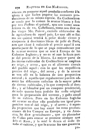 Ri-ortzA.15t .tivs NAélONES.
_viei ten en 'preparar aquel, produab conforrrie
qüota á que 'fuelen pagarse: las :comunes pm.
-ducciones de su ;misma especie. En: Cochinchiná
se vende por lo 	 , 1-a. zucar; blanca ':57 finó
por tres Piafiras el quintal ,..:que son 'como unos.
kfenta rs. de. vn: Caltellanos.,..córno nos dice en
,fus viage3 Mr. Poivre curiófo obfervador de
la agricultura de aquel pais. -Lo:que',alli se Hal.
ma .un , quintal vendrá.. 	 petar. .desde! ciento y
.cinquenta á doscientas libras de pefd,de Paris,
_con que viene á,.reducirte el .precio aquel 'á una
quarta parte de lo que se paga comunmente por
la azucar morena que se trae á Europa de las:
_Colonias inglesas;: y notes ni aun' la fexta par.
te del precio de la blanca. La mayor 'parte . de
Jas tierras cultivadas. dé:Cochinchina ;se'_ emplean
en trigo , y arroz , que es. el alimento Comuh
:dcl pueblo aquel : con lo qué los respeEtivó/
;precios del trigo , del arroz , -y de la azucar
se -ven alli en la balanza de una proporcion
;natural ; 6 aquella que regularmente pliederr ad-
•nitir las diferentes . cofechas de la mayor pal.rte
.de tierras cultivadas , y lo que compenfa al due-
•io , y a1 labrador:por un :computo .prudencial,
:de todo quanto haya pódiclo,l'er cae original
para la preparacion del terreno' ,y galio anual
de su. cultivo.. Pero en, lás' 1 Colonias. Inglefas
,de azúcar no dice elle produao tan igual pro-
porcion con el. del trigo, y el .arroz	 ó aquez.-
Jla proporcion que hay entre las otras. produc-
ciones de los Campos en Europa, y en Ame-
rica. Se dice generalmente..,, que un plantador
.de Cañas para azucar se promete siempre ,que
_rolo el ROM y la miel le dexen el ..coife de.
todo el cultivo, y que la azucar fea PPa ganancia
Pu-
 