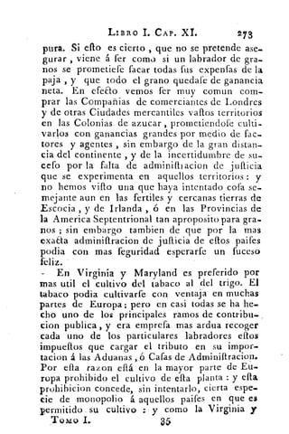 LIBRO I. CAP. XL	 273
pura. Si ello es cierto , que no se pretende ase-
gurar , viene á fer como si un labrador de gra-
nos se prometiefe facar todas fus expenfas de la
paja , y que todo el grano quedafe de ganancia
neta. En efeao vemos fer muy comun com-
prar las Compañias de comerciantes de Londres
y de otras Ciudades mercantiles vanos territorios
en las Colonias de azucar , prometiendofe culti-
varlos con ganancias grandes por medio de fac-
tores y agentes , sin embargo de la gran distan-
cia del continente , y de la incertidumbre de su-
cefo por la falta de adminifbacion de juflicia
que se experimenta en aquellos territorios : y
no hemos viflo una que haya intentado cofa se-
mejante aun en las fertiles y cercanas tierras de
Escocia , y de Irlanda , ó en las Provincias de
la America Septentrional tan aproposito para gra-
nos ; sin embargo tambien de que por la mas
exaaa adminiflracion de jullicia de ellos paifes
podia con mas feguridad esperarfe un fuceso
feliz.
En Virginia y Maryland es preferido por
mas util el cultivo del tabaco al del trigo. El
tabaco podia cultivarfe con ventaja en muchas
partes de Europa; pero en casi todas se ha he-
cho uno de los principales ramos de contribu-
cion publica , y era emprefa mas ardua recoger
cada uno de los particulares labradores ellos
impueflos que cargar el tributo en su impor-
tacion á las Aduanas ,ó Cafas de Adminiltraciop.
Por ella razon eílá en la mayor parte de Eu-
ropa prohibido el cultivo de ella planta : y ella
prohihicion concede, sin intentarlo, cierta espe-
cie de monopolio á aquellos paifes en que es.
permitido su cultivo ; y como la Virginia y
Toxzu I...	 35
 