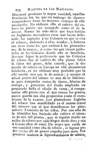 2 7 4	 RIQUEZA DE LAS NACIONES.
Maryland producen la mayor cantidad, aquellas
Provincias fon las que sin embargo de algunos
competidores facan las mayores, ventajas de efle
monopolio. No ()faltante eRo el cultivo del ta-
baco no parece tan ventajofo corno el de la
azucar. Nunca he oido decir que haya habido
en Inglaterra mercaderes ricos que hayan
nado fus capitales a las Colonias en que se crin
el tabaco , •embiando á ellas criados , ó faaóres
tan ricos como los que embian á las plantacio-,
nes de la azucar, ó corno los que vienen 'pode
rofos de las Colonias donde ella se ,beneficia.-
Aunque fegun la preferencia que las Colonias
de tabaco dan al cultivo de ella planta fobre
la labor del grano, debe ,creerfe , que . la de-
manda de tabaco en Europa no db. plenamente
Ltisfecha , es no obilante muy probable que lo.
cité mucho mas que la de azucar : y aunque el.
actual precio del tabaco es mas, de lo , fuficien-
te para compenfar rentas de tierra, falarios de
trabajo , y ganancias del fondo empleado en
prepararlo halla el ellado de venta , 'si compa-
ramos elle precio con el ,que tienen los granos,.
nunca guarda tan alta proporcion corno el exor-
bitante de la azucar. Los plantadores - Inglefes
'del tabaco han manifeftádo ya el mismo _temor
del námero que el que demoftraron los plan
tadores rancefes de las viñas. Por una aaa de
la Afamblea han limitado elle cultivo al núme-
ro de seis mil plantas , que . se regulan rendir un
millar de tabaco por cada Negro desde diez y seis
á fesenta años de edad. Un negro que cuida de
una cantidad como ella de tabaco , se fupone po-
der cuidar allí de quatro yugadas para maiz.,Por,
precaver talubien la fupefabu,ndanci4	 tabaco,,.
 
