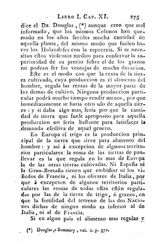 LIS RO T. CAP« XL	 275
dice el- Dr. Douglas , (*) aunque creo que mal
informado , que los, mismos Colonos han que_
¡nado en los años fertiles mucha cantidad de
aquella planta, del mismo modo que fueren
cer los Holandefes con la especeria. Si se nece.
sitar ellos violentos medios para confervar la su,
periotidad de su precio fobre el de los granos
no podran fer fus ventajas de mucha duracion.
Efe es el modo eon que la renta de la der.
ra cultivada, cuya produccion es el alimento del
hombre, regula las rentas de la mayor parte de
las demas de cultivo. Ninguna produccion partí.
cular podrá mucho tiempo rendir menos „ por que
inmediatamente se baria otro ufo de aquella der.
.ra : y si daba algo mas, feria por que la canti-,
dad de tierra que fuefe apróposito para aquella
produccion no feria ballante para latisfacer la
;demanda efeaiva de aquel genero.
En Europa el trigo es la produccion
,cipal de la tierra que sirve para alimento de
hombre : y asi á excepcion de algunos territo-
rios particulares- Ja renta de las tierras de pan..
-llevar -es la que regula ,en lo mas de Europa
.1a de las ,otras tierras cultivadas. Ni España ni
la Gran-Bretaiia tienen .que embidiar ni	 vi.
fiedos de Francia, ni los olivares de Italia,. pqr
,que á excepcion de algunos' territorios parti-
culares las rentas de todas eftas eftán regula.
das por las de la tierra de trigo,. ó granos, en
..que la fertilidad., del terreno de las dos Nacio-
nes dichas de ningun moda es inferior al de
Italia, ni al de Francia.
Si en algun país el alimento- mas regular,
(*) Douglas xs Summary vol. 2. p. 372.
 