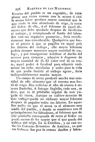 276	 RIOLTEZA DE LAS NACIONES.
'favorito •d.el pueblo es un vegetible, ' dé cuya
planta una tierra comun con la misma ó casi
la misma labor produce mayor cantidad que la
que rinde la mas abundante -de trigo, la renta
del Señor de ella , ó el fobrante de aquel ali-
mento que debe quedarle despues de fatisfecho
el trabajo , y reemplazado el fondo del labra-
dor con sus regulares ganancias , feria necefa-
riamente mas considerable. Qualquiera que fue-
se el precio a que se pagafen en aquel país
los falarios del trabajo , elle mayor fobrante
podria siempre mantener mayor cantidad de tra-
bajo , y por consiguiente habilitar al dueño del
terreno para comprar , adquirir ó disponer de
mayor cantidad de él. El valor real de su ren-
ta, aquel poder ó facultad para adquirir real-
n-lente las cofas necefarias y utiles para la vida
de que pocha furtirle .el trabajo ageno , feria
-indispenfahlemente mucho 'rnayór.
Un campo de arroz produé'rn"uélía mas can--
tidad de efre alimento 4ué terreno mas fer-
-til de trigo: Dos coféchas al año de treinta á sei-
s senta Busheles, ó fañegas. Ingieras, cada una , se
dice, que es el pilódu'Etó 'regular de una
ada de tierra.	 cultivo necesite
''Más ":trabajo: queda no iobltante mayor fobrante
despues de pagados todos sus falarios. En aque-
llos paifes en' que el arroz es el alimento mas
'ufadó del pueblo, y donde se mantienen con él
-principalmente los labradores, el fobrante que 4rle
el:té 'prbduao correspondá de renta ral Señor no
puede menos de fer mayor que el que queda del
cultivo del En la Carolina , y en casi to-
das las Colonias Britanicas de América, en que
sus Coloilos fon por lo comun dueños y labra.
 