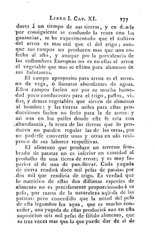 LIBRO 1. CAP. XI.	 277
dores á un tiempo de sus tierras, y en dowle
-por consiguiente se confunde la renta con las
ganancias, se ha experimentado, que el cultivo
.del arroz es mas util que el del trigo ; aun-
que sus campos no producen mas que una co-
fecha al ario , y aunque por la prevalencia de
las collumbres Europeas no' es en ellas el arroz
el vegetable que mas se clima para alimento de
sus habitantes.
El campo aproposito para arroz es el terre-
no de vega, ó llanuras abundantes de aguas.
Ellos campos fuelen ser por su mucha hume-
dad poco conducentes para el trigo , palos, vi-
ñas, y denlas vegetables que sirven de alimento
al hombre: y las tierras utiles para ellas pro-
ducciones fuelen no ferio para la de arroz: y
asi aun en los paifes donde elle fe cría con
,abundancia , la renta de las tierras que lo pro-
ducen no pueden regular las de las otras, por
no poderfe convertir unas y 'otras en ufo reci-
proco de sus labores respeaivas.
El alimento que produce un terreno fem-
brado de patatas no es inferior en cantidad al
produao de una tierra de arroz; y es muy fu-
perior ál de una' de pan-ll=evar. Cada yugada
de tierra rendirá doce mil pefas de patatas por
,dos mil que rendiría de trigo. Es verdad que
lo nutritivo de ellas dos dillintas especies de
-alimento no es precifamente proporcionado á su
pefo, por razon de la naturaleza aqiiofa de las
patatas: pero concedido que la mitad del pefo
de ella legumbre fea agua , que es mucho con-
ceder , una yugada de ellas producirá aun en ella
-suposicion seis mil pefas de fólido alimento, que
es tres veces mas que lo que puede dar de sí de
 