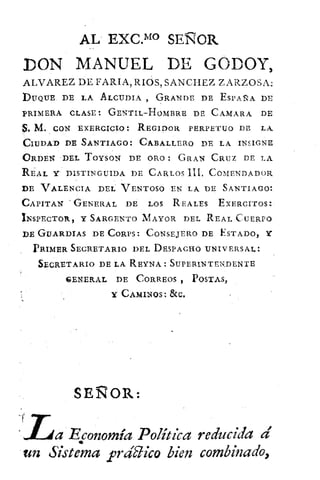AL
. EXC.MO SENOR
DON MANUEL DE GODOY,
ALVAREZ DE FARIA, RIOS, SANCHEZ ZARZOSA:
DUQUE DE LA ALCUDIA GRANDE DE ESPADA DE
PRIMERA CLASE: GENTIL—HOMBRE DE CAMARA DE
$. M. CON EXERCICIO: REGIDOR PERPETUO DE LA
CIUDAD DE SANTIAGO: CABALLERO DE LA INSIGNE
ORDEN DEL TOYSON DE ORO: GRAN CRUZ DE LA
REAL Y DISTINGUIDA DE CARLOS III, COMENDADOR
DE VALENCIA DEL VENTOSO EN LA DE SANTIAGO:
CAPITAN • GENERAL DE LOS REALES ExERCITOS:
INSPECTOR, Y SARGENTO MAYOR DEL REAL CUERPO
DE GUARDIAS DE CORPS: CONSEJERO DE ESTADO, Y
PRIMER SECRETARIO DEL DESPACHO UNIVERSAL:
SECRETARIO DE LA REYNA : SUPERINTENDENTE
GENERAL DE CORREOS POST,As3
Y CAMINOS: &C.
SEÑOR:
..Lta Economía Política reducida a'
un Sistema prdblico bien combinado,
 
