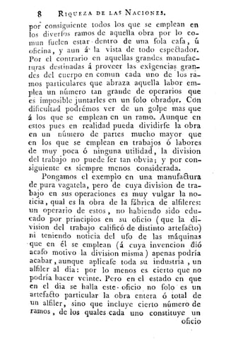 RIQUEZA DE LAS NACIONES.
por consiguiente todos los que se emplean en
los diverfos ramos de aquella obra por lo co-
mun fuelen estar - dentro- de una fola cafa
ofirina, y aun á- la vista de todo espeaador.
Por el contrario en aquellas grandes manufac-
turas destinadas á proveer las exigencias, gran-
des del cuerpo en comun cada uno de los ra-
mos particulares que abraza aquella labor em-
plea un número tan grande de operarios que
es imposible juntarles en un folo obrador.. Con
dificultad podrémos ver de un golpe mas que
á los que se emplean en un. ramo.. Aunque en
estos pues en realidad pueda dividirfe la obra
en un número de partes mucho mayor que
en los que se emplean en trabajos ó labores
de muy poca ó ninguna utilidad, la division
del trabajo no puede fer tan obvia; y por con-
siguiente es siempre: menos, considerada.:
Pongamos el exemplo en una manufactura
de pura vagatela, pero de cuya division de tra-
bajo en sus operaciones es muy vulgar la no-
ticia, qual es la obra de la fábrica de alfileres:
un operario de estos , no habiendo sido edu-
cado por principios en su oficio ( que la di-
vision del trabajo calificó de distinto artefaao)
Di teniendo noticia del, ufo de las máquinas
.que en él se emplean (á cuya invencion
acato motivo la division misma ) apenas podría
acabar , aunque aplicafe toda su industria , un
alfiler al dia: por lo menos es cierto que no
podría hacer veinte.. Pero en el estado en que
en el dia se halla este. oficio , no folo es un
artefaao particular la obra entera ó total de
un alfiler, sino que incluye cierto número de
ramos , de los quales cada uno constituye un
oficio
 