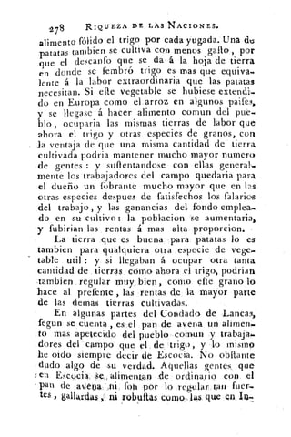 278	 RIQUEZA DE LÁS NACIONES.
alimento fólido el trigo por cada yugada. Una dms:
patatas tarnbien se cultiva con menos gallo-, por
que el descanto que se da' á la hoja de tierra
en donde se fernbr© trigo es mas que equiva.
lente á la labor extraordinaria que las patatas
necesitan. Si elle vegetable se hubiese extendi-
do en Europa como el arroz en algunos paife3,
y se llegase á hacer alimento comun del pue-
blo , ocuparia las mismas tierras de labor que
ahora el trigo y otras especies de granos, con
la ventaja de que una misma cantidad de tierra
cultivada podria mantener mucho mayor numero
de gentes : y suflentandose con ellas general._
mente los trabajadores del campo quedaria para
el dueño un fobrante mucho mayor que en las
otras especies despues de fatisfechos los falarios
del trabajo, y las ganancias del fondo emplea..4
do en su cultivo: la poblacion se aurnentaria,
y fubirian las rentas á mas alta proporcion.
La tierra que es buena para patatas lo es
Cambien para qualquiera otra especie de vege.
table util : y si llegaban á ocupar otra tanta
cantidad de tierras cómo ahora el	 podrian
-tambien regular muy bien, como elle grano lo
hace al prefente , las rentas de la mayor parte
de las demas tierras cultivadas.
En algunas partes del Condado de •Lanca3,
fegun se cuenta , es el pan de avena un alimen-
to mas apetecido del pueblo , comun y trabaja:.
dores del campo que el de, trigo, y lo inisino
he oido siempre decir de Escocia. No obllante
dudo algo de su verdad. Aquellas gentes, que
en Escocia se,, alimentan .de ordinario con el
pan de .avena -,ni. Ion por lo regular tan fuer-
res , gallardas.. : ni robultas, Çomo,10 que en in.
 