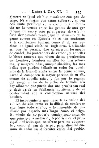 CAP. XI.	 .P79
glaterra en igual clafe se mantienen con pan de
trigo. Ni trabajan. con tantó exfuerzo, ni vea
con tanta perspicacia : y corno esta diferen-
cia no la vemos entre las gentes de otra ge-7
rarquia de uno y otro país, parece dexarfe in-
ferir demostrativamente , que el alimento de la
gente coinun en Escocia n'o' es tan conforme
á la complexion 'humana como el de sus ve-
cinos de igual. clafe, en Inglaterra. No fucede
asi con las patatas. Los carniceros, los mozos
de cordel, los porteadores de ca-rbon, y aquellas
infelices rameras que viven de su prostitucion
en Londres hombres aquellos los mas robus-
tos, y mugeres ellas, aunque abatidas, las mas
bellas que pueden hallarfe en todos los domi-
nios de la Gran-Bretaña entre la gente cornun,
hacen ó componen la mayor porcion de su ali-
mento de Aquella raiz , y fon por lo regular
del rango infamo de la plebe de Irlanda. No
hay alimento que pueda .dar una prueba tan real
y decisivas de su fulaliancia. nutritiva, y de su
conformidad con la complexion natural del
hombre.
El inconveniente que tiene la extension. del
cultivo de	 ramo es lo dificil. deconfervar
elle fruto todo el. ario , y lo imposible de en-
silarle por espacio mas largo :como el trigo.,
El miedo de no poderlo vender todo antes de
que principie á malearfe, ó podrirte es el prin-
cipal obílaculo que se ofrece para no adoptar-.
lo , como el pan de trigo, para alimento co-
mun de todas las diferentes ellas del pueblo.-
 