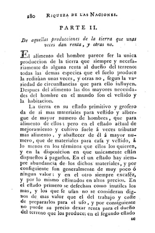 280	
RIQUEZA D'E I:AS NACIONES.
PARTE II.
De aquellas producciones de la tierra que unas
veces dan, renta , y otras no.
El alimento del hombre parece fer la unica
produccion de la tierra que siempre .y necefa.
riamente da alguna renta al dueño del terreno:
todas las demas .especies que el fuelo produce
la reditúan unas veces,. y otras no , feguri la va-
riedad de circunftancias que para ello influyen...
Despues, del alimento las dos mayores necesida-
des del hombre en el mundo fo. n el vellido y
la habitacion.
La tierra en su ellado primitivo y grofero
da de sí mas. materiales, para vellido y alber-
gue de mayor numero de hombres , que para
alimento de ellos.: pero. en el eflado aElual de
mejoramiento y cultivo. fuele á veces tributar
mas alimento , y'.abáltecer de él á mayor nu.
mero, que de materiales para cafa y 'vellido, á.
lo menos en los términos que ellos los quieren,
y en la disp.osicion en que' unicamente eftán
dispuefios á pagarlos.. En el un. ellado hay siern.
pre, abundancia de( los, dichos- materiales, y por
configuiente fo:n generalmente, de muy poco 6
ningun valor :. .y' en el otra siempre excaféz,
y por lo. mismo eflimados en altos precios. En
el eftado. primero se defechan coma mutiles los
mas, y los que, fe ufan. no 'se consideran 'dig-
nos	 mas valor que. el del .trabajo y coste
de prepararlos para el ufo , y por consiguiente
no puede su precio. dexar renta para el dueño
del terreno que los produce; en el legundo citado
Se
 