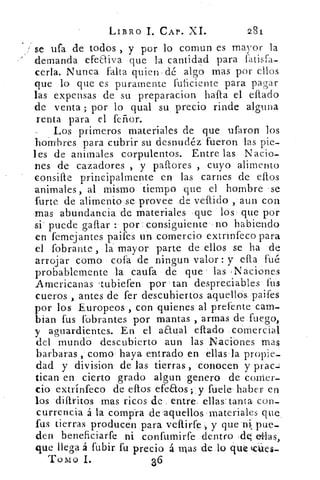 LIBRO 1. CAP. XI.	 281
se ufa de todos , y por lo común es	 ymaor la
demanda efeaiva que la cantidad para l'atisra-
cenia. Nunca falta quien dé algo mas por ellos
que lo que es puramente ful-iciente para pagar
las expensas de su preparacion hafta el citado
de venta ; por lo qual su, precio rinde alguna
renta para el feñor.
Los primeros materiales de que ufaron los
hombres para cubrir su desnudéz fueron las pie-
les de animales corpulentos. Entre las Nacio-
nes de cazadores , y paftores , cuyo alimento
consiae principalmente en las carnes de eftos
animales, al mismo tiempo que el hombre -se
fiarte de alimento se provee de vellido , aun con
mas abundancia de materiales que los que por
si puede gallar : por consiguiente no habiendo
en femejantes paifes un comercio extrinfeco para
el fobrante , la mayor parte de ellos se ha de
arrojar como cofa de ningun valor : y ella fué
probablemente la cauta de que las ,Naciones
Americanas tubiefen por tan despreciables' fus
cueros , antes de fer descubiertos aquellos. paifes
por los Europeos , con quienes al prefente cam-
bian fus fobrantes por mantas , armas de fuego,
y aguardientes.. En el a&ual eflado .cdmercial
del mundo descubierto aun las Naciones mas
barbaras ,' como haya entrado en ellasla propie-
dad y division de las tierras , conocen y prac-:
tican en cierto grado algun genero de comer-
cio extrín'feco de eftos efeaos; y fuete ' haber en
los diflritos mas ricos de entre, ellas: tanta con-
currencia á la compra de aquellos materiales que,
fus tierras producen para vellirfe y que ni: pue-
den beneficiarfe ni confumirfe dentro .elq (Mas,
que llega á fubir fu precio á mas de lo que
Tomo 1.	 36
 