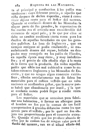 282	 RIQUEZA DE LAS NACIONES.
ta el principal y conbccion á los paifes mas
opulentos : cuyo fobrante precio , ó aquello que
refla despues de dichas expenfas , viene á cons,
tituir alguna renta para el Señor del terreno.
se confuruil dentro de las Montañas laOuando
mayor parte de fus ganados , la exportacion de
fus cueros era el articulo mas considerable del
comercio de aquel país, y lo que por ellos se
daba en cambio conítituia cierta renta para los
dueños de aquellas heredades en que los gana-
dos•paflaban. La lana de Inglaterra , que en
tiempos antiguos ni podi.a confumirfe , ni ma-
nufatIurarfe dentro del reyno, hallaba un des.
pacho muy ventajofo en los paifes de Flandes,
en aquella época muy ricos , y-muy induftrio-
fos ; y el precio de ella añadia algo á la renta
de la tierra que la producía. En todos aquellos
paifes que eflén tan mal cultivados como lo es-
taban entonces Inglaterra y las Montañas de Es-
cocia , y que no tengan algun comercio extrin-
feco , eflarán necefariamente tan de (obra los
materiales para el milico vellido que en tales
naciones se acoflumbra gallar que la mayor par--
te habrá que abandonarla por inutil , y la que
se confuma nunca podrá llegar á rendir renta
para el Señor.
Los materiales que. se necesitan para fabri-
car una habitacio tj , ó formar un albergue para
el hombre no fon por lo comun de tan facil
transportacion á grandes diftancias como los que,
sirven para el vellido ; por lo qual no fon ob-
jeto tan proporcionado para el comercio extra-
ño. guando el país que los produce abunda de
ellos. por lo comun fon de ningun valor para el
duerW .del terreno , aun en el aaual auto del.
 