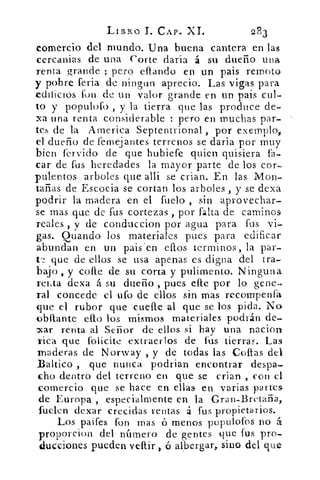 LIBRO	 CAP. XI.	 2.83
comercio del mundo. Una buena cantera- en las
cercanias de una Corte daria á su dueño una
renta grande ; pero eflando en un pais remoto
y pobre feria de ningun aprecio. Las vigas para
edificios fon de un valor grande en un pais cul-
to y populofo , y la tierra que las produce de-
xa una renta considerable : pero en muchas par-
tes de la America Septentrional , por exernplo1
el dueño de femejantes terrenos se daria por muy
bien férvido de que hubiefe quien quisiera fa-
car de fus heredades la mayor parte de los cor-
pulentos arboles que alli se crian. En las 'Mon-.
tañas de Escocia se cortan los arboles , y se dexa
podrir la madera en el fuelo , sin aprovechar-
se mas que de fus cortezas, por falta de caminos
reales , y de conduccion por agua para fus vi-
gas. Quando los materiales pues para edificar
abundan en un pais -en' ellos terrninos, la par-
t2 que de ellos se usa apenas es digna del tra-
bajo , y calle de su corta y pulimento. Ninguna
renta dexa á su dueño , pues elle por lo gene-.
ral concede el ufo de ellos sin mas recompenfa
que el rubor que cuefle al que se los pida. No
obllante ello los mismos materiales podrán de-
car renta al Señor de ellos si hay una nacion
rica que folicite extraerlos de fus tierras. Las
maderas de Norway , y de todas las Collas del
Baltico , que nunca podrian encontrar despa-
cho dentro del terreno en que se crian , con el
comercio que se hace en ellas en varias partes
de Europa , especialmente en la Gran-Bretaña,
fuelen dexar crecidas rentas á fus propietarios.
Los paifes fon mas ó menos populofos no á
proporcion del número de gentes que fus pro-
ducciones pueden venir	 albergar, sino del que.
 