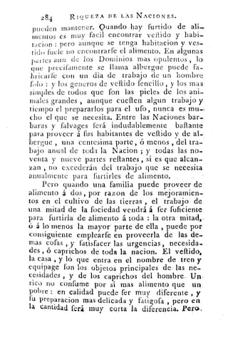 284	
RIQUEZA DE LAS NACIONES.
pueden , manterier. Quando,hay furtido de
montos es muy facil . encontrar vellido y haba-.
tacion : pero aunque se tenga habitacion y ves-
tido fuele .no encontrarte el alimento. En algunas.
partes aun de los Dominios mas opulentos ,
que precilamente se llama albergue • puede fa-•
blicarfc coi] un dia de trabajo 'de un hombre
folu : y los gencros de vellido l'encino, y los mas,
simples de todos que fon las pieles de los ani-
males grandes , aunque cueflen algun trabajo y.
tiempo el prepararlos para el ufo, nunca es mu,,,
cho el que se necesita. Entre las.Naciones bar-,
baras y falvages ferá indudablemente baflante:
para proveer á fus habitantes de vellido y de
berly,ue , una centésima parte, ó menos , del tra-
bajo anual de tc4a la Nacion ; y • todas las no-
venta y nueve partes rellantes, si - es que alcan-
zan , no excederán del trabajo que se necesita.
anualmente para furtirles de alimento,
Pero guando una familia puede proveer de:
alimento	 dos, por razón de los mejoramien-:
tos en el cultivo de las tierras , el trabajo.
una mitad de la focieda-d vendrá, á ter- fuficiente:
para fortirla de alimento á toda : la otra
ó á lo menos la mayor' parte de ella , puede por:
consiguiente emplearte en proveerla de las de-.
mas cofas , y fatisfacer las urgencias, necesida,
des , ó caprichos de toda la .nacion. El vellido,.
la casa , y ló .que entra en el nombre de tren y
equipage fon los objetos principales de.. las ne-
cesidades , y de los caprichos del. hombre. U.
rico no confume por sí mas alimento que un.
pobre : en calidad puede fer muy diferente , y
fu preparacion mas delicada.y fa.tigora . , pero en-
la cantidad ferá muy corta la diferencia- Peru-,
 