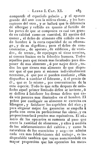 LIBRO I. CAP. XI.	 285
comparefe el espaciofo palacio , y el aparato
grande del uno con la mifera choza , y los har-
rapiezos del otro , y se hallará que la diferencia
de albergue y vellido en quanto al furtido de
las partes de que se componen es casi tan gran-
de en calidad como en cantidad. El apetito del.
-comer , el defeo de alimento eftá ceñido en to-
do hombre á la corta capacidad de su eftoma-
_go , y de su digeftion ; pero el defeo de con-
veniencias , de aparato , de edificios , de vesti-
dos , de trenes , de equipages ni tiene termino,
Di conoce limites en la foberbia humana. Todos
aquellos pues que tienen mas facultades para dis-
poner de mas alimento , D por mejor decir , to-
dos los que tienen mas alimento de que dispo-
ner que el que para si mismos individualmente
necesitan., ó que por si pueden confumir , eltán
dispueftos á cambiar el fobrante ó el precio de
, que es lo mismo , por conveniencias de la
otra especie. Todo lo que refla despues de satis-
fecho, aquel primer limitado defeo se invierte ,
se deftina á fatisfacer los demas defeos que ca-
da vez parecen mas ilimitados en el hombre. El
pobre por confeguir su alimento se exercita er
lifongear , y fatisfacer los caprichos del rico ; y
para afegurar mejor fas ganancias se empeña á
porfia con otros en perfeccionar fus obras , y en
proporcionarlas á. precios mas equitativos. El nú-
mero de los operarios se aumenta al paso que
crece la ,cantidad de alimentos , y eftos á medida
de los adelantamientos del cultivo ; y como la
naturaleza de fus exercicios y negocios admite
cada vez mas fubdivisiones del trabajo , es in-
clispenfable tambien que vayan aumentandofe en
mayor proporcion que los operarios los mate-.
 