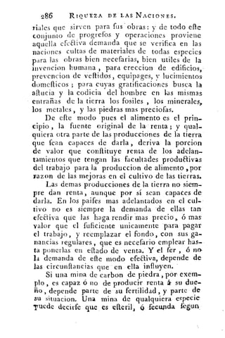 286	 RIQUEZA DE LAS NACIONES.
riales que sirven para fus obras: y de todo elle
conj unto de progrefos y operaciones proviene
aquella efcaiva demanda que se verifica en las
naciones cultas de materiales de todas especies
para las obras bien necefarias, bien utiles de la
invencion humana , para ereccion de edificios,
prevencion de vellidos, equipages, y lucimientos
domellicos ; para cuyas gratificaciones busca la
allucia y la codicia del hombre en las mismas
entrañas de la tierra los fosiles , los minerales,
los metales , y las piedras mas preciofas.
De elle modo pues el alimento es el prin.
ripio , la fuente original de la renta ; y qual-
quiera otra parte de las producciones de la tierra
que fean capaces de darla , deriva la porcion
de valor que conítituye renta de los adelan-
tamientos que tengan las facultades produaivas
del trabajo para la produccion de alimento ,por
razon de las mejoras en el cultivo de las tierras.
Las demas producciones de la tierra no siem-
pre dan renta, aunque por sí sean capaces de'
darla. En los paifes mas adelantados en el cul-
tivo no es siempre la demanda de ellas tan.
efeaiva que las haga rendir 'mas precio > ó mas
valor que el fuficiente unicamente para pagar
el trabajo, y reemplazar el fondo, con sus ga-
nancias regulares , que es necefario emplear has-
ta ponerlas en eflado de venta. Y el fer , ó no.
/a demanda de die modo efeaiva, depende de'
las circunflancias que en ella influyen.
Si una mina de carbon de piedra , por exem-
plo , es capaz ó no de producir renta á su due.
ño , depende parte de su fertilidad, y parte de
su situacion. Una mina de qualquiera especie
Tuede decirte que es efteril,	 fecunda fewm
 