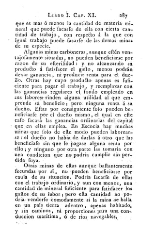 LIBRO	 CAP. XL	 287
que es mas ó menos la cantidad de materia mi-
neral que puede facarfe de ella con cierta can-
tidad de trabajo , con respecto á la que con
b
iefual trabajo puede facarfe de las demas minas
de su especie.
Algunas minas carboneras, aunque eftén ven-
tajofarnente situadas, no pueden beneficiarse por
razon de su ellerilidad : y no alcanzando su
produao á fatisfacer el gallo , menos podrin
dexar ganancia, ni producir renta para el due-
ño. Otras hay cuyo produao apenas es fufi.-
ciente para pagar el trabajo, y reemplazar con
las ganancias regulares el fondo empleado en
sus lab-ores:- rinden alguna utilidad al que em..
prende su beneficio ; pero ninguna renta á su
dueño. Eftas por consiguiente folo pueden be-
neficiarfe por el dueño mismo, el qual en elle
caro facará las ganancias ordinarias del capital
que en ellas emplea. En Escocia hay muchas
Minas que folo de efte modo pueden laborear-
se : el dueño no habla; dde, darlas á 'otro que las
beneficiafe sin que le Pagase alguna renta por
ello ; y ninguno por otra parte las tomaria con
una condicion que no podria cumplir sin per-
dida fuya.
Otras minas de ellas aunque baftantemente
fecundas por sí , no pueden beneficiarse por
caufa de su situacion. Podria facarfe de ellas
con el trabajo ordinario, y aun con menos, una
cantidad de mineral fuficiente para fatisfacer los
gatios de su iabor ; pero ella cantidad no po--
dria venderfe , omodamente si la mina se halla
en un pais tierra adentro , apenas habitado,
y sin caminos, ni proporciones para una con-
Ouccion marítima , 45 de ríos navegables.
 