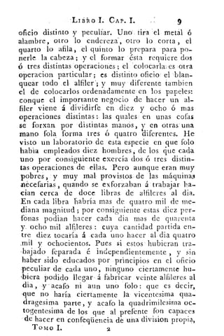 -Liállo I. CAP. L	 9
oficio distinto y peculiar. Uno tira el metal 6
alambre, otro lo endereza-, otro lo corta , el
guano lo afila, el quinto lo prepara para po-
nerle la cabeza; y el formar ésta requiere dos
o tres distintas operaciones ; el colocarla: es otra
operacion particular; es distinto oficio el blan-
quear todo el alfiler'; y muy diferente tambien
el de colocarlos ordenadamente en los papeles:
conque el importante negocio de hacer un al-
filer viene á dividirfe en diez y ocho ó mas
operaciones distintas: las quales en unas cofas
se forxan por distintas manos ,en otras una
mano l'ola forma tres	 quatro
y
+diferentes. He
visto un laboratorio de esta especie en que folo
habia empleados diez hombres, de los que cada
uno por consiguiente exercía dos á tres distin-
tas operaciones de ellas. Pero aunque eran muy
pobres, y muy mal provistos de las máquinas
Tiecefarias , guando se exforzaban á trabajar ha-
cian cerca de doce libras de alfileres al dia.
En cada libra habría mas de quatro mil de me-
diana magnitud ; por consiguiente estas diez per-
fonas podian hacer cada dia mas de quarenta
y. ocho mil alfileres : cuya cantidad partida en-
tre diez tocaría á cada uno hacer al dia quatro
.mil y ochocientos. Pues si estos hubieran tra-
lajado feparada é independientemente , y sin
haber sido educados por principios en el oficio
peculiar de cada uno, ninguno ciertamente hu-
ibiera. podido llegare á fabricar veinte alfileres al
dia, -y -acafo ni aun uno folo : que es decir,
-que no haría ciertamente la vicentesima qua-
dragesima parte, y acafo la quadrimilesima oc-
togentesima de los que al prefente fon capaces
de hacer en confeqüencia de una division propia,
TOMO I.	 2
 