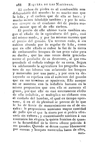 288	 RIQUÉZA DE LAS NACIONES.
El carbon de piedra es el combustible- mas
defagradable del mundo : lo es mucho mas que
la leña, y el carbon que . de ella se hace; y
mucho menos saludable tambien y por lo mis-
mo siempre es el confumo del de piedra mu,-
cho menor que el de elle carbon.
El ,precio. de elle. ultimo varía tambien se-
gun el (Alado de la agricultura del país , casi
del mismo modo , y por las mismas razones que
el precio del ganado. Un terreno rudo, ó sin
cultivo abunda por lo regular de leña , como
que en elle citado se cubre la faz de la tierra
de embarazofos bosques de tan poco valor para
su dueño , que las mas veces daría- -graciofa-.
mente el produao de su. desmonte, al que em4
prendiefe el coflofo trabajo de , su corta. Segun
va adelantando la agricultura los progrefos mis-
mos de sus labores van aclarando los bosques
y matorrales por una parte:, y por otra va dei
cayendo su espefura con el aumentcy del• ganado,
que en sus termines se apacienta. Elle aunque
no se aumenta con la indufiria humana en la
misma proporcion que con ella se aumenta el
grano, por que elle 'es; casi enteramente efeao
de ella indullria , se multiplica no obftante con
el cuidado del hombre, el qual en tiempo opor-
tuno, ó en el de plenitud se provee :-de- lo que
le ha de fervir de mantenimiento en el de -es^-
cafez: le proporciona asimismo mayor cantidad
de palio que el que la tierra por si p-odria ofre-
cerle-..sin Cultura ; y exterminando tambien 'á sus
contrarios les afegura la , quieta friticion de quan-
to la fecundidad de la tierra ofrece próvida á
sus ganados. Quando se dexan -correr-libremente'
por montes y bosques numerofos hatos de ellos.í
aun..
 