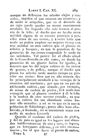 LIBRO I. CAP. XI.	 289
aunque no •dell.ruyan los arboles viejos y cre.'
cidos , impiden el que crezcan sus renuevos ; y
de. modo se aniquilan , que en el discurfb de
un siglo puede quedar un monte enteramente
arrafado. En llegando elle cal.° levanta el pre-
cio de la leña: el dueño que no lacaba antes
utilidad alguna de su terreno principia á per-
cibir renta de sus cortas; y á veces halla que
acafb no podria emplear sus mejores tierras con
mas utilidad en otro cultivo que el plantío de
arboles y bosques en que la grandeza de las
ganancias de sus cortas, compenfáfe lo tardo de
sus utilidades. Tal parece fer el eflado anual
de la Gran-Bretaña en elle ramo,. en donde las
ganancias de un plantio fuelen fer iguales ., ó
mayores que las. del mejor cultivo de las tierras
de granos, y de paltos,. aunque el. dueño que
planta los :arboles. tarde mucho tiempo en per.
cibir sus rentas: bien que en ella materia de-
be principalmente atenderte á las ventajas de la
situacion del territorio ;, por que en un país de
_adelantada cultivo que' abunde , por exemplo,
de minas. de carbon de piedra ,. ferá .acaíb mas
ventajufo ' que el. plantía conducir £ él la leña
y la madera de, otro terrena extraño, en que
por su cultivo- fea tan abundante como ba,
rato elle utensilio: y asi se ve que en la nueva
poblacion. de Edimburgo , pocos años hace ella-
blecida , ó fornacia, no se encontrará acaso una.
astilla de madera Escocefa
Quando el confumo del carbon de piedra.,
y del de palores igual en les lugares que abur,
dan.. indiferentemente de uno y otro,_	 seguro,
,que en femejantes. difiritos, y en tales eh:cutis,
tancias , fea el que fuere' cl; precio de ambos,,
Tomo	 37
 