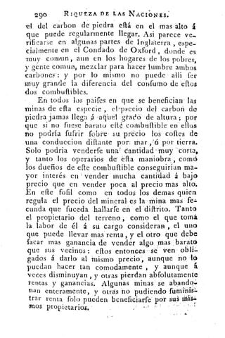 290	 RIOUSZA DE LAS NACIONES.
el del carbon de piedra eltá en el mas alto
que puede regularmente llegar. Asi parece ve_
rificarse en al ;unas partes de Inglaterra , espe-
cialmente en el Condado de Oxford , donde es
muv comtm , aun en los hogares de los pobres,
y gente comun, mezclar para hacer lumbre ambos
carbone-s : y por lo mismo no puede . alli fer
muy grande la diferencia del confumo de eflos
dos combuflibles.
En todos los paifes en que se benefician' las
minas de ella especie ,.	 vecio del carbol') de
piedra jamas llega A -aq.uel grada de altura ; por
que si no fuese barato cité combultible en ellos
no podría fufrir fobre- su precio los cofles de
una conduccion diflante por mar	 por tierra.
Solo podria venderfe una' cantidad-muy 'corta,
y tanto los operarios de'	 maniobra:, Comd
los dueños de efte combuftible conseguirían ma
yor interés en vender mucha cantidad á bajo
precio que en vender poca al precio mas alto.
En efle fofil como en todos los demas quien
regula el precio del mineral es la mina mas fe=
cunda que fuceda hallarfe en el diflrito. Tanto
el propietario del terreno , corno el que tomó
la labor de él á su cargo consideran , el uno
que puede llevar mas renta, y el otro que debe
facar mas ganancia de vender algo mas barato
que sus vecinos : ellos entonces se' jren obli.
fiados á darlo. al mismo precio, aunque no ló
puedan hacer tan comodamente , y aunque á
veces disminuyan , y otras pierdan abfolutamente
rentas y ganancias. Algunas minas se abando;
Dan enteramente, y otras no pudiendo futnibis
arar renta falo pueden beneficiarfe' por sul
Dios propietarios.	 )
 