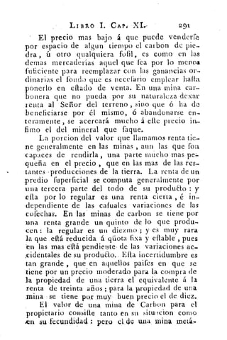 LiBito	 CAP: X1e	 2,91
El precio mas bajo á que puede venderfe
por espacio de algun tiempo el carbon de pie-
dra , ú otro qualquiera fofil , es como en las
domas mercaderías aquel que fea por lo menos
fuficiente para reemplazar con las ganancias or-
dinarias el fonda que es necefario emplear halla
ponerlo en ellado de venta. En una mina car-
bonera que no pueda por su naturaleza dexar
renta al Señor del terreno , sino que Q ha de
beneficiarse por él mismo, ó abandonarse en-
teramente , se acercará mucho á elle precio in-
fimo el del mineral que faque.
La porcion del valor que llamamos renta tie-
ne generalmente en las minas , aun las que fou
capaces de rendirla, una parte mucho mas pe=
dueña en el precio , que en las mas de las res-
tantes . producciones de la tierra. La renta de un
predio fuperficial se computa generalmente por
una tercera parte del todo de su produao : y
ella por lo regular es una renta cierta , é in-
dependiente de las cafuales variaciones de las
cofechas. En las - minas de carbon se tiene por
una renta grande un quinto (le lo que produ-
cen : la regular es un diezmo ; y es muy rara
la que eltá reducida á gliota fixa y ellable , pues
en las mas eflá pendiente de las variaciones ac-
cidentales de su produao.. Ella incertidumbre es
tan grande , que en aquellos paifes en que se
tiene por un precio moderado para la compra de
la propiedad de una tierra el equivalente á la
renta de treinta años ; para la propiedad de una
mina se tiene por ,muy buen precio el de diez.
El valor de una mina de Carbon para el
propietario consifle tanto en su situ-lcion como
.en su fecundidad. : pero el de una mina met1,-
 