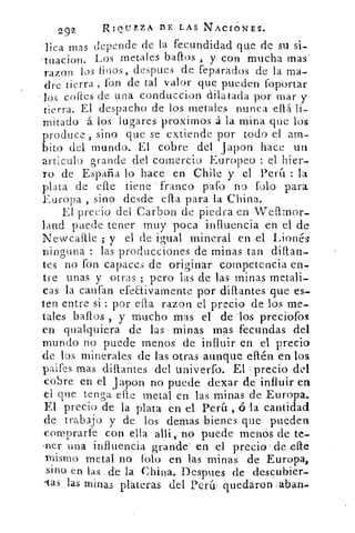 29	 RIQUEZA DE LAS NACIONES.'2
Tica mas depende de la fecundidad que de su si-
. tuacion. Los metales bafros , y con mucha mas
razon los finos, despues de feparados de la ma-
dre tierra , fon de tal valor que pueden foportar
los coftes de una conduccion dilatada por mar y
tierra. El despacho de los metales nunca eftá li-
mitado á los lugares proxirnos á la mina que los
produce , sino que se extiende por todo el am-
bito del mundo. ,EI cobre del Japon hace un
articulo grande del comercio Europeo : el hier-
ro de España lo hace en Chile y el Perú : la
plata de elle tiene franco path no folo para
Europa , sino desde cita para laChina.
El precio del Carbon de piedra en Wellmor-
land puede tener muy poca influencia en el de
'Newcaftle ; y el de igual mineral en .el Lionés
ninguna : las producciones de minas tan ditlan-
tes no fon capaces de originar competencia en-
tre unas y otras ; pero las de las minas'metali-
cas la caufan efeaiyamente por diflantes _que es-
ten entre si : por ella razon el precio de los me-.
tales baflos , y mucho mas el de los preciofos
en qualquiera de las minas mas fecundas del
mundo no puede menos de influir en el precio
de los minerales 'de las otras aunque ellén en los
paires más diflantes del univerfo. El , precio del
cobre en el japon no puede dexar de influir en
el que tenga elle metal en las minas de Europa.
El precio de la plata en el Perú , ó la cantidad
de trabajo y de los demas bienes .que pueden
comprarle con ella alli„.•no puede .menós de te-
.ner una influencia grande' :en 'el' precio' de.elle
mismo metal no folo en las minas de Europa,
sino en las dé la China. Despues de descubier-
-tas las-minas plateras del Perú- quedaron aban
 
