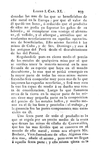LIBRO I. CAP. XL	 29/
donadas las mas de las que se beneficiaban de
elle metal en la Europa : por que el valor de
él quedó tan bazo , ó reducido que el produ&o
de ellas no 'podio. ya 'foportar los gallos de su
laboréo , ni reemplazar. con ventaja el alimen-
to , el vellido, y el albergue , utensilios que se
confurnian necefariamente en aquellas operacio-
nes de beneficiarlas. Efto mismo fucedió á las
minas de Cuba , y de Sto. Domingo ; y aun á
las antiguas del Perú desde el descubrimiento
de las del Potosi.
Regulandofe pues en cierto modo el precio
de- los metales de qualquiera mina por el que
se verifica tener la materia mineral en la mas
fecunda de su especie que haya en el mundo
descubierto, lo mas que se podrá conseguir en
la mayor parte de todas las otras minas menos
fecundas ferá compenfar muy poco mas de lo que
importen las expenfas necefarias, y ferá muy rara
la que fea capaz ,de rendir á . 	dueño una ren-
ta de consideracion. Luego 'lo que Alamamos
renta de la tierra en la mayor parte de las mi-
nas tiene muy pequeña parte en la composicion
del precio de los metales ballos , y mucho me-
nor en el de los finos y ,preciofos : el trabajo , y
la ganancia fon.las partes componentes, mas esen-
cial.es en él..
Una fexta parte de todo" er1 'produao es lo
que se regula por un precio. medio. de la renta
que dexan las minas 'de eítaño de Coruwailles,
que fon. las 'mas fértiles que se- conocen en el
mundo de 'este metal , .comió nos «afegura
Borlace. , Vice,Intendente de ellas. Algunas rin-
den mas, añade, el: mismo , pero otras nollegan
á aquella fexta: parte . : y cita ,misma qüota es la
 