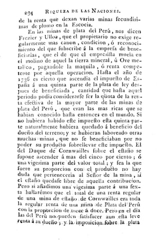 294	 RIQUEZA DE. LAS NACIONES.
de la renta qué dexan varias minas fecundisi-
mas de plomo en la Escocia.
En las minas de plata del Perh, nos dicen
Frezier y Ulloa , que el propietario no exige re-
gularrnente mas canon , condicion , ó reconoci-
miento del que fubscribe á la emprefa de bene-
ficiarlas , que el de que el empresifia muela en
el molino de aquel la tierra minera!, ü Ore me-.
taUco, pagandol.e la maquila , ó renta compe-
teRte por aquella operacion. Halla el año de
1736 es cierto que ascendia el impuello de Es-
paña á una quinta parte de la plata de ley des-
pues de beneficiada , cantidad que halla aquel
periodo podia considerarfe fer la qiiota de la ren-
ta efeaiva de la mayor parte de las minas de
plata del Perli , que eran las mas ricas que se
habian conocido halla entonces en el mundo. Si
no hubiera habido elle impuello ella quinta-par-
te naturalmente hubiera quedado á beneficio del
dueño,del terreno; y se hubieran laboreado otra:).
muchas :Irninas ,'que no fe beneficiaban por no
poder su. producto fobrellevar elle impuello. El
del Duque de Cornwailles fobre el eflaño se
fupone ascender á mas del cinco por ciento ; ó
una vigesima parte 'del, valor <total_; y fea la que
fuere su proporcion conl :el, produao no hay
duda que perteneceria al Señor de la mina , si
el ellaño quedare libre de aquella contribucion.
Pero si añadimos tina vigesima parte á una fex-
ta hallarémos que el total de una renta regular
de una mina de cllaiio de Cornwailles era toda
la regular renta de una mina ;de Plata del' Perú
-con la propbrcion de .treze doce.'PerO en el odia
las del Pera raouptiecien fatisfacer aun ella leve
renta á su dueño .i.sy'la.,iimposicionlabre..lá plata
 