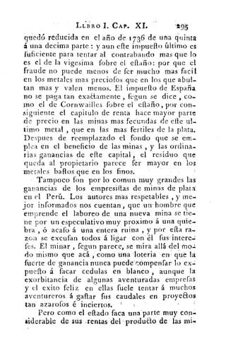 LLBRO I. CAP. XL	 '155
quedó reducida en el año de.1736 de una quinta
á una decima parte : y aun elle impueflo último, es
fuficiente para tentar al contrabando mas que lo
es el de la vigesima fobre el diario: por que el
fraude no puede menos de fer .mucho mas facil
en los metales mas preciófos .que en los que abul-
tan mas y valen menos. El impueflo de España
no se paga tan exaaamente , fegun se dice ,
mo el -de Cornwailles fobre el eftaño, por con-
siguiente el capitulo de renta hace mayor parte
de precio en las minas mas fecundas de elle
timo metal , que en las mas fertiles de la plata.
Despues de reemplazado el fondo que se em-
plea en el beneficio de las minas , y las ordina-
rias ganancias de elle capital , el residuo que
queda al propietario parece fer mayor en los
metales baftos que en los finos.
Tampoco fon por lo cornun muy grandes las
ganancias de los empresiflas de minas de plata`
en el Perú. Los autores mas respetables , y me-•
jor informados nos cuentan, que un-hombre que
emprende el laboreo de una nueva mina se tie-é
De por un especulativo muy proximo á una quie-.
bra , ó acafo á una entera ruina , y por ella ra-
zón se excufan todos á ligar con él fus'intere..
fes. El minar , fegun parece, se' mira allá del mo.:
do mismo ,que acá , comó tina -lotería	 (lé la
fuerte de ganancia nunca ptiede'cómpenfar lo ex-í
puefto á facar cedulas en blanco , aunque la
exorbitancia de algunas aventuradas emprefas
y el exito feliz en ellas fuete tentar á muchos
aventureros á gaflar fus caudales en proyeaos
tan azarofos é inciertos.
Pero como el eflado faca una"parte muy ron.
aiderable de sus -rentas del -produao de las mi.
 