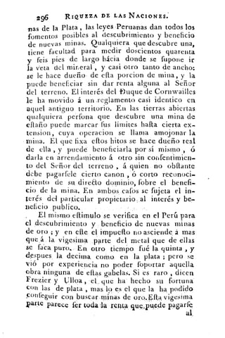 296	 RIQUEZA DE LAS NACIONES.
vas de la Plata , las leyes. ,Peruanas dan todos los
fomentos posibles al descubrimiento y beneficio
de nuevas minas. Cualquiera que descubre una,
tiene facultad para medir doscientos quarenta
y feis pies de largo hácia donde se fupone ir
la veta del mineral , y casi otro tanto de ancho:
se le hace dueño de ella porcion de mina, y la
puede beneficiar sin dar renta alguna al Señor
del terreno. El interés. del Duque de Cornwailles
le ha movido á un _reglamento casi identico en
aquel antiguo territorio. En las tierras abiertas
qualquiera perfona que descubre una mina de
efiaño puede marcar fus límites halla cierta ex.
tension, cuya operacion se llama amojonar la
mina. El que fixa ellos hitos se hace dueño real
de ella , y puede beneficiarla, por sí mismo ,
darla en arrendamiento á otro sin coilfentimien-
to del Señor del terreno , á quien no obflante
debe pagarfele cierto canon , ó corto reconoci-
xniento de su direao dominio, fobre el benefi-
cio de la mina. En ambos .c.afos se fujeta el in-
terés del particular propietario, al interés y be-
nehcio publico.
El mismo eflimulo se verifica en el Perú para
el descubrimiento y beneficio de nuevas minas
de oro s; y en die el impuello no asciende. á mas
que á la vigesima parte del metal, que de ellas
se faca puro.. En otro tiemPo fué la. quinta , y
despues la declina. como en la plata ; pero se
vió por experiencia no poder foportar aquella
obra ninguna de ellas. gabelas. Si es raro , dicen
Frezier y Cilloa ,	 que ha hecho su fortuna
con las de plata , mas lo es el que la ha podido
Çonfeguir con buscar minas de oro.Eftaviaesima
parte parece fer toda	 renta queiPuede pagar fe
al_
 