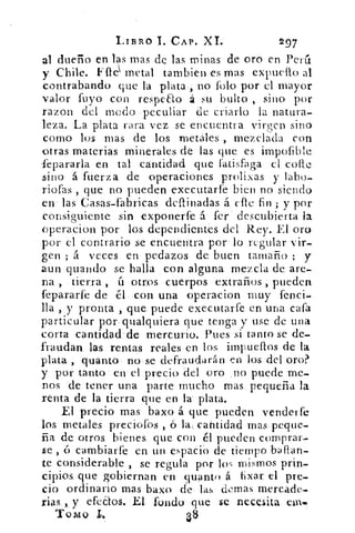 LIBRO T. CAP. XI.	 297
al dueño en las mas de las minas de oro en Pedí
y Chile. metal tambien. es mas expuello al
contrabando que la plata , no íolo por el mayor
valor tuyo con reSpeao á su bulto , sino por
razon del modo peculiar de criarlo la natura-
leza. La plata rara vez se encuentra virgen sino
corno los mas de los metales , mezclada con
otras materias minerales de las que es impofible
fepararla en tal cantidad que fatisfaga el colle
sino á fuerza de operaciones prolixas y labo.--
riofas , que no pueden executarfe bien no siendo
en las Casas-fabricas deftinadas á etle fin ; y por
consiguiente sin exponerte á -ter . descubierta la
_operacion por los dependientes del Rey. El oro
por el contrario se encuentra por lo regular vir-
gen ; á veces en pedazos de. buen tamaño ; y
aun guando se halla con alguna mezcla de are-
na , • tierra , ú otros cuerpos -extraños pueden
fepararfe de él, -con una operacion muy fenci...
lla , y pronta , que puede executarfe en una cafa
particular por qualquiera que tenga y use • de una
corta cantidad' de. mercurio. Pues si tanto se de-
fraudan las rentas reales en los, impueflos de -la
plata quanto no•se defraudará [Len los del oro?
y por tanto en el precio del oro no puede me-.
nos 'de'tener una -parte mucho mas pequeña la
renta de la tierra que en lá plata.
El precio mas baxo á que pueden venderte
los metales preciotos-,- ó la... cantidad mas peque-
ña de otros bienes; que con él pueden comprar-
se , o cambiarte en un espacio de tiempo ballan-
te considerable , se regula por los mismos prin,
cipios, que gobiernan en quanto. á. bxar el pre-
cio ordinario mas baxo de, las demas mercade-
rias, , y dedos. -El- fondo- que se necesita einis>
TOMO
 