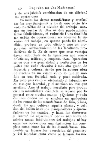10	 RIQUEZA. DE CAS NACIONES.
y de una juiciofa combinacion de sus dife1enj
tes operaciones
En todas las demas manufaauras y artefac-j
tos fon muy femejantes á los de este oficio frí..
volo los efeaos de la division del trabajo; aun.
que en muchas de ellas ni éste puede admitir
tantas fubdivisiones, ni reducirfe á una fencilléz
tan exáaa de operaciones: no obstante la di.
vision del trabajo, en quanto pueda fer admi.
sible produce en todo oficio y arte un pro.
porcional adelantamiento de las facultades pro.
duaivas de él. Es de creer que estas ventajas
'hayan sido clufa de la feparacion que vernos
de oficios, tráficos , y empleos. Esta feparacion
se ve Con mas generalidad y perfeccion en los
paifes que están elevados á mas alto grado de
industria y cultura, siendo por lo. cornun obra
de muchos en un estado culto lo que de uno
folo en una fociedad ruda y poco cultivada.
En todo país culto y adelantado el labrador no
es mas que labrador, y el anean() no mas que
artefano. Aun el trabajo necefario para produ.
eir una manufaaura completa se reparte por lo
general entre muchas manos. Quántos y quán
distintos oficios no se emplean en qualquiera
de los ramos de las manufaezuras de lino, y lana,
desde los que cultivan aquella planta, y cui-
de n del bellon hasta los blanqueadores y apren.
ladores de los texidos, y hasta los tintoreros
y fastres? La agricultura por su naturaleza no
admite tantas fubdivisiones del trabajo; ni hay
entre sus operaciones una feparacion tan com.
pleta como entre las de las manufaauras. Im-
posible es feparar los exercicios del ganadero
y del labrador,tonto como se Tcpáran los mi.
 
