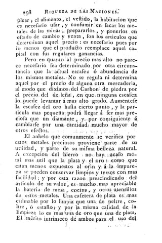 293	
RIQUEZA DE, LÁS NTACiONES:
Olear ; el alimento , el vellido, la habitacion .que
es necefario ufar , y confurnir, en facar los me-
tales de las minas , prepararlos , y .ponerlos en
citado de cambio y venta , fon los articulos que
determinan aquel precio : es necefario pues por
lo menos que el produao reemplace aquel ca-
pital con fus regulares ganancias.
Pero en quanto al precio mas alto no pare-
ce necefario fea determinado .por otra Circuns-
tancia que la aaual escafez ó abundancia de
los mismos metales. No se regula ni determina
aquel por el precio de alguna otra mercaderia,
al modo que dixi.mos-;del Carbon de piedra por
el precio del de, lefia .en que-,ninguna escafez
lo, puede levantar á. mas alto grado. Aumentefe
la escafez del oro hafta cierto ,pun.to , y la par-
ticula mas pequeña podrá llegar á fer mas pre-
ciofa que un diamante , ,yr. por Consiguiente á.
cambiarte por una cantidad_mucho mayor de
otros efeaos.	 '.•
El anhelo que comunmente, se verifica -por
estos metales, preciosos proiene:parte _.de su
utilidad, y parte de su mifma belleza, natural.
A c-(cepcion del hierro no. hay . Jacafo me-
tal mas sutil que la plata y el oro :::.C,91-n2 quet.
estar menos expuestos al orín y. á , la 'impure-
za se pueden conservar limpios y tersos con mas
facilidad ; y por esta razon ,prescindiendo del
articulo de su valor , es mucho, mas _apreciable
la bateria de mesa , cocina y otros utensilios
de estos-Inetales. Una cafetera de plata es' mas
estimable por lo limpia que una de peltre , cor
bre , d estario;, y por la, misma calidad; de la
limpieza lo es mas'ura de oro que ,una de plata,
El mérito intrinseco de arribos para tel. USQ det
 