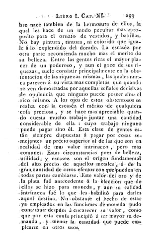 LiiIRO	 CAP."Xt.	 299
'bre nace Cambien de la hermosura de ellos , la
.qual les hace de un modo peculiar mas apro_
posito para el ornato de vestidos, y baxillas.
No hay pintura , tintura , ni colorido que igua-
le á lo explendido del doradó. La escaséz por
otra parte recomienda mucho mas el merito de
su belleza. Entre las gentes ricas el mayor pla-
cer de un poderoso , y aun el goce de sus ri-
quezas , suele consistir principalmente en la obs-
tentacion de las riquezas mismas , las duales
ca parecen á su vista mas completas que guando
se ven demostradas por aquellas señales decisivas
,de opulencia que ninguno puede poseer sino el
- rico mismo. A los ojos de estos obstentosos se
realza con , la escaséz el mérito 4cle • qualquiera
-cofa preciosa , y se hace mas a apreciable quan_
do cuesta mucho- trabajo juntar una cantidad
considerable de ella : cuyo -trabajo ninguno
puede pagar sino él. Esta clase de gentes es.
tán siempre dispuestas á pagar por cosas se.
..rnejantes un precio superior al- de lhs que son en
realidad de mas valor intrinsecó , pero mas
comunes. Estas circunstancias pues de belleza,
utilidad, y escasez son el origen fundamental
r del alto precio de aquellos metales (5 de ta
gran, cantidad de .otros efectos- con que ípuéden Ida
:todas partes cambiarse.Sste valdr , del oro y de
.1a plata fué antecedente- ,á la elección que de
i ellos se hizo para moneda , y aun su calidad
i• ntrínseca fué lo que les-habilitó para darles
..aquel destino. No obstante el becho de estar
•ya empleados en las funciones de-moreda pudo
contribuir despttes á encarecer su valor , como
que por esta eaufa principió á ser mayor su de.
;manda , . y menor la: cantidad que puede em-
plearse en otros usos.
 