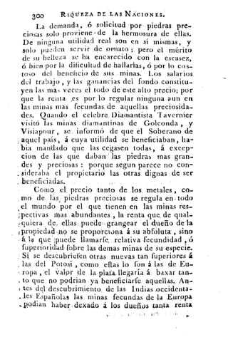 300	 RLdtiEZA DE. LAS. NACIONES.
La demanda, ó solicitud por piedras pre,.
cinsas solo proviene / de la hermosura de ellas.
De ninguna utilidad real son en sí mismas, V
solo pu.-:len servir de ornato. ; pero el, mérito
de su belleza se ha encarecido con la escasez,
bien por la dificultad de hallarlas, ó por lo cos-
toso del beneficio de sus minas: Los salarios
. del trabajo , y las ganancias del fondo constitu.
yen las mas veces el todo de este alto precio; por
que la renta. ,es por lo regular ninguna aun en
las minas mas fecundas..de aquellas preciosida-
des. Cuando el celebre_Diamantista Tavernier
visitó las minas diamantinas de Golconda , y
Visiapour , se. informó de que él Soberano de
aquel país, á cuya utilidad se beneficiaban, ha-
, bia mandado que las cegasen todas, á excep-
cion de las que daban las piedras mas gran-
des y preciosas : porque segun parece no con-
. sideraba el propietaria las otras dignas de ser
beneficiadas.
Como: .el precio tanto de los, metales , co-
mo de- las, piedras preciosas se regula en- todo
d mundo por el que tienen en lás minas res-
pectivas mas abundantes ., la renta que, de qual-
quiera , de, ellas, puede;;grangear	 de'la
f propiedad ,n9 .se proporciona á su abfóluta , sino
la que puede llamarfe, relativa fecundidad ,.(5
fuperioridád fobre las definas minas de su especi e.
: Si. se descubriefen otras nuevas tan fuperiores á
las del Potosí , como ellas lo fon á las de Eu-
ropa , del f¿xlpr de la plata. llegaría .á baxar tan-
to que no .podrían ya beneficiarfe aquellas. An-
tes del descubrimiento_ de las Indias ,occidenta-
..,les Españolas las minas_ fecundas de la Európa
,_pqdian haber ,dexado. á los dueños tanta renta
 