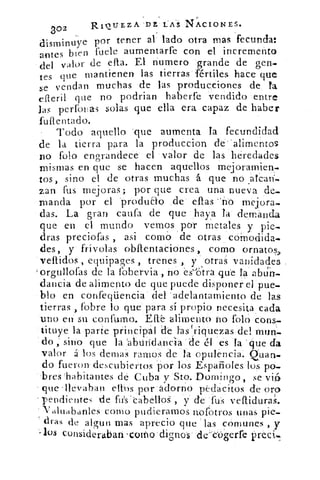 ao2	 R101.TEZA'DE LAS NACIONES.
dismin uye por tener al lado otra mas fecunda:
antes bien fuete aumentarfe con el incremento
del valor de efta. El numero grande de gen-
tes que mantienen las tierras fértiles hace que
se vendan muchas de las producciones de la
efleril que no podrian haberfe vendido entre
las períouas solas que ella era capaz de haber
fuftentado.
Todo aquello que aumenta Ta fecundidad
de la tierra para la produccion de'alimentos
no folo engrandece el valor de las heredades
mismas en que se hacen aquellos mejoramien.
tos, sino el de otras muchas á que no afean
zan fus mejoras; por que crea una nueva de-
manda por el `produao de ellas -no mejora.
das. La gran califa de que haya la demanda
que en el mundo vemos por metales y pie.
dras preciofas , asi como de otras coModida.
des, y frívolas obftentaciones , como ornatos,
vellidos , equipages , trenes , y otras vanidades
orgtillofas de la fohervia , no es'e;tra que la abdEr.
dancia de alimento de que puede disponer el pue-
blo en confeqüencia del 'adelantamiento de las
tierras , fobre lo que para si propio necesita cada
uno en su confumo. Efl'é alimento no folo cons-
tituye la parte principal de Fas `riquezasdel mun-
do , sino que la 'abundancia de él es la que da
valor á los denlas ramos de la opulencia. Quan.
do fueron descubiertos por los Españoles los po-
.bres 'habitantes de Cuba y Sto. Domingo, se vió
que 'llevaban ellos por adorno pedacitos de oro
pendientes de ftis'cabelloS , y de fus veflidura,
Valuabanles como pudieramos nofotros unas pie..
dras de algun mas aprecio que las comunes , y
-ios consideraban -corno dignos de'ckSerfe
 