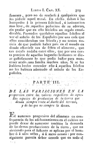 IArsiko	 CAP., XL	 303
Temente , pero no de reufarfe á .qualquiera que
les pidiefe aquel metal. En efeao daban á fus
,huespedes á la primera folicitud , ó insinuaciori
.mas leve , de . aquellos pedacitos de su adorno,
sin penfar que en ello hiciefen un regalo consi-
derable. Pasmados quedaban aquellos Isleños al
ver el anhelo de los Españoles por una cofa que
ellos consideraban tan frivola ; y no tenian no-
ticia de que' pudiefe haber país en el mundo en
donde eftuviefe tan de fobra el alimento , que
tan .estafo andaba entre ellos, que por una cor-
ta porcion de aquellas bagatelas brillantes se die-
se guifofamente lo que podia bailar para man-
tener acafo i ,una familia muchos, arios. Si se les
hubiera hecho entender efto á , aquellos Isleños
no les hubiera admirado el anhelo de los Es-
pañoles.
PAR TE
VE LAS VARIACIONES .EN LA
proporcion,entre los valores respelivos de, aque.
ilas especies- de' pro lluccion de ta tierra que
dexav :siempr• renta al; dueíío'de terreno,
y de las que no siempre	 cZexan.
Fi aumento progresivo del alimento en cona
fequencia de los adelantamientos en el cultivo no
puede dexar de aumentar tambien la demanda
de las demas producciones de la tierra , que no
sirviendo para el fuftento se aplican por el hom-
bre ó á ufos utiles , ó á mero ornato : por Con-
biguiente parecia deber creerfe que en todo el
 