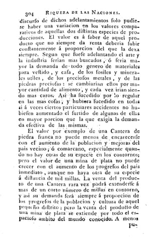 304	 RIQUEZA DE L AS NACIONES.
'discurfo de dichos adelantamientos folo pudie.
se haber una variacion en los valores compa-
rativos de aquellas dos difuntas especies de pro-
.ducciones. El valor es a faber 'de aquel pro...
ducto que no siempre da renta debería fubir
conflantemente á proporcion del que la dexa
siempre. Segun que fuete adelantando el arte y
la induflria ferian mas buscados ,, -(5 feria " ma-
yor la demanda de- todo genero -de materiales
para vellido , y cata , de los fósiles y minera-
les utiles , de los preciofos metales , y de las
piedras preciofas : se cambiarían ellos por ma-
yor cantidad de alimento cada veí irian sien-
do mas caros. Asi ,ha fucedido por lo regular
en las mas cofas , hubiera fucedido en todas
si á veces ciertos particulares accidentes no bu-
biefen aumentado el furtido de algunas de ellas
en mayor porcion que la que exigia la deman-
da efectiva de las mismas.	 -
El valor pOr. 'éxemplo < de una Cantera de
piedra franca no puede menos de encarecerfe.
con el aumento de la poblacion y mejoras del
pais vecino-1.'6 comarcano, especialmente guau-.
do no hay otras de su especie en los contornos;
pero el valor de una mina de 'plata no puede
crecer con el atimento de los proáréfos del pais
inmediato , aunque no haya otra de su especie
á dillancia de mil millas. La venta del produc-
to de una Cantera rara vez podrá extenderte á
nias de un corto número de millas' en contorno,
y asi su demanda lerá siempre á proporcion de
los progrefos de la poblacion y cultura de aquel
pego( rio diflrito ; pero la venta del produdo de
una mina 'de plata sé extiende por todo el es-
pacioro ambito del mundo: conocido; A Menos
 