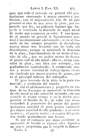 'T-ir j3RO'I. CAP. XL	 gor-u
pues que todo el univerfo en general efté gra-
dualmente caminando . á mayor aumento y po-
blacion , con el mejoramiento folo de un pais
proximo al sitio de una mina de plata , por es-
'paciofo que fea „. no podemos fuponer que ha-
ya de ir creciendo la demanda de aquel metal
de modo que encarezca su valor. Y aun guan-
do al mundo en general le fupusierarnos' gra-
dual e incefanternente adelantando , si en el dis-
curfo de fus -misrnos progrefos se ..descubrian
nuevas minas mas fecundas que las halla alli
descubiertas aunque se . aumentafe la demanda
de la plata ,. fuperabundaría de tal modo el fur-
tido de ella , que no podria menoS•-de decaer
el precio real de elle	 ello es ,. cierta can-
tidad de plata , una libra por .exemplo, iria
gradualmente equivaliendo o comprando me-
nor y menor cantidad de trabajo ageno ó se-
ria cambiada por menor porcion de grano , que
es -el principal fullento del trabajador.
El gran mercado de la plata es la parte co-
mercial., y civilizada del mundo.
Si con el •adelantamiento y progrefos en co-
ra-un de las.Naciones• se aumentafe la demanda
de ene metal en.efle univ.erfal. mercado , sin que
creciefe al mismo tiempo y en la misma pro-
porcion el furtido de él „ su valor iria enca-
reciendofe á proporcion del precio del grano:
qualquiera cantidad de plata podria cambiaríc
por mayor cantidad de erre produClo : ó en otros
tecminos , el precio medio , ó regular del grano
iria siendo gradualmente mas barato.
Si por el contrario por algun accidente se
aumentafe el furtido en algunos años feguidos
en mayor proporcion que lo exigiefe la deman-
Tu m cy 1..
 